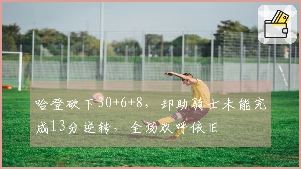 哈登砍下30+6+8，却助骑士未能完成13分逆转，全场欢呼依旧