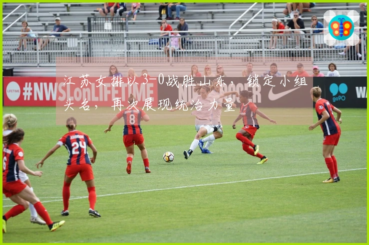 江苏女排以3-0战胜山东，锁定小组头名，再次展现统治力量