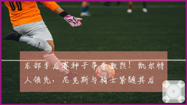 东部季后赛种子争夺激烈！凯尔特人领先，尼克斯与骑士紧随其后