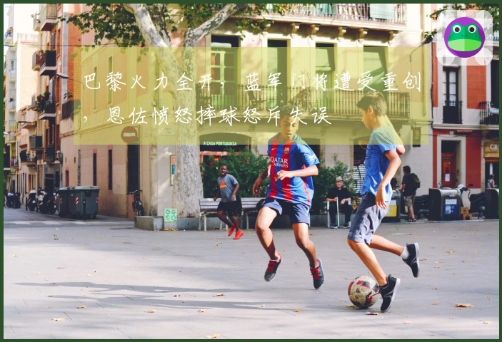 巴黎火力全开，蓝军门将遭受重创，恩佐愤怒摔球怒斥失误