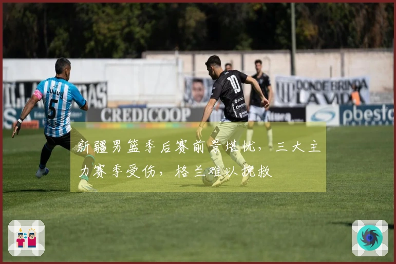 新疆男篮季后赛前景堪忧，三大主力赛季受伤，格兰难以挽救