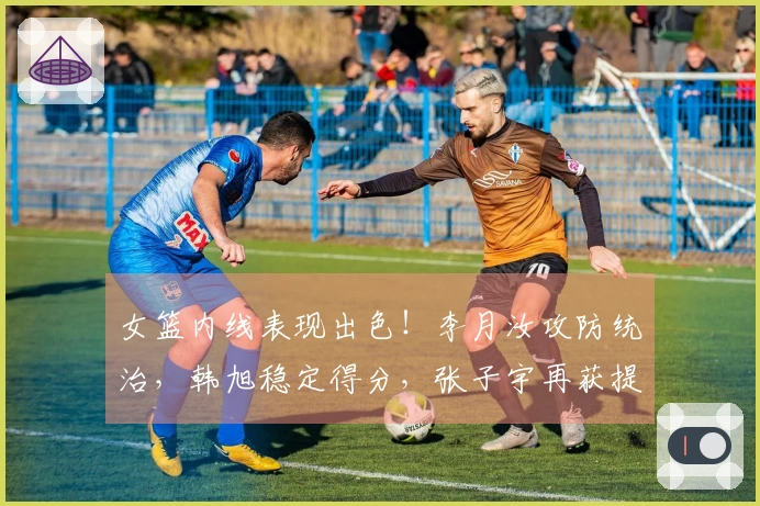 女篮内线表现出色！李月汝攻防统治，韩旭稳定得分，张子宇再获提升