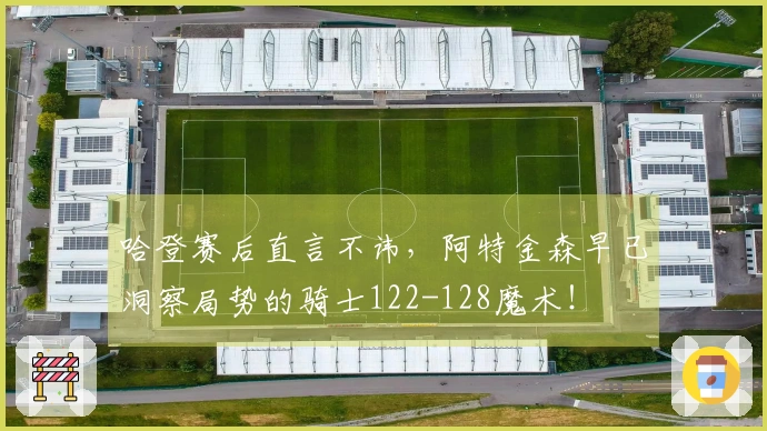 哈登赛后直言不讳，阿特金森早已洞察局势的骑士122-128魔术！