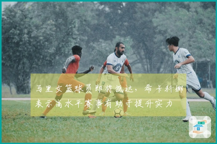 马里女篮球员即将抵达，希卡科娜表示高水平赛事有助于提升实力