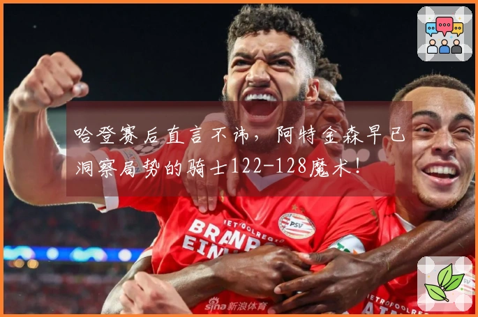 哈登赛后直言不讳，阿特金森早已洞察局势的骑士122-128魔术！