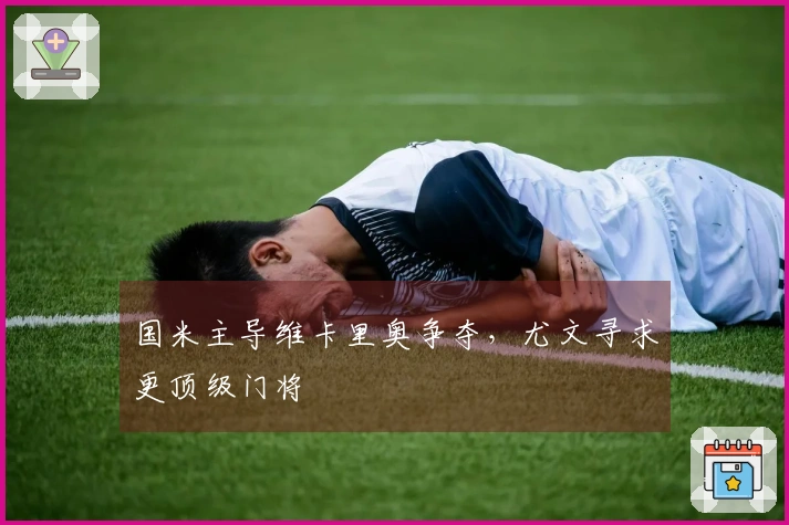 国米主导维卡里奥争夺，尤文寻求更顶级门将