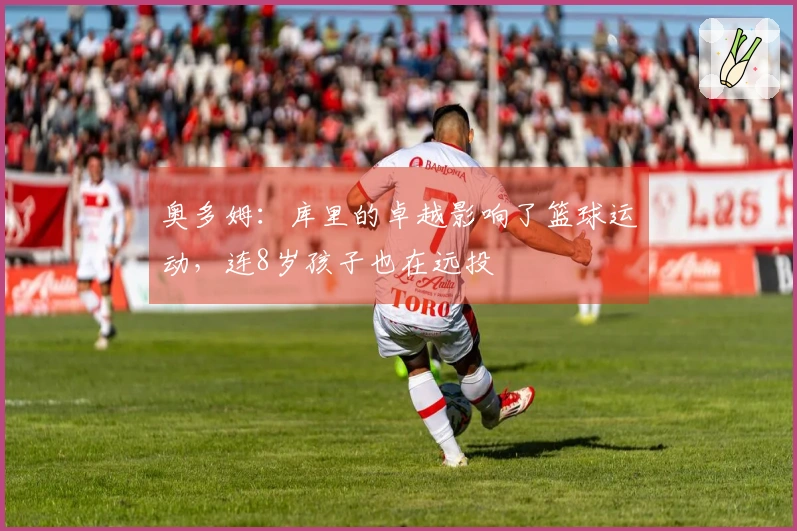 奥多姆：库里的卓越影响了篮球运动，连8岁孩子也在远投