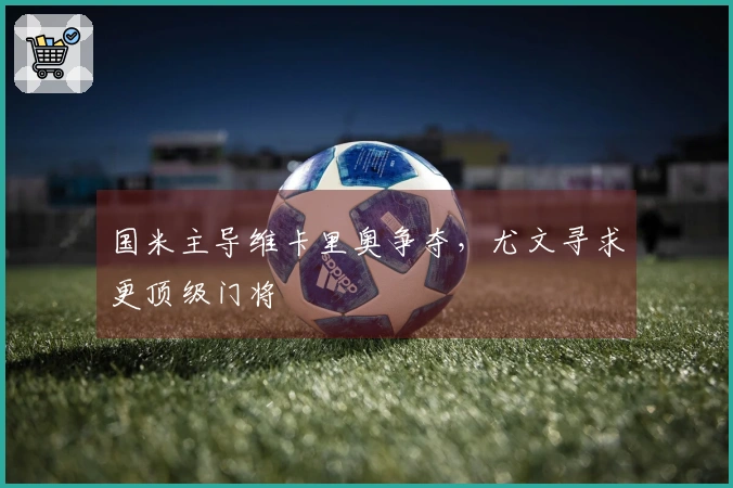 国米主导维卡里奥争夺，尤文寻求更顶级门将