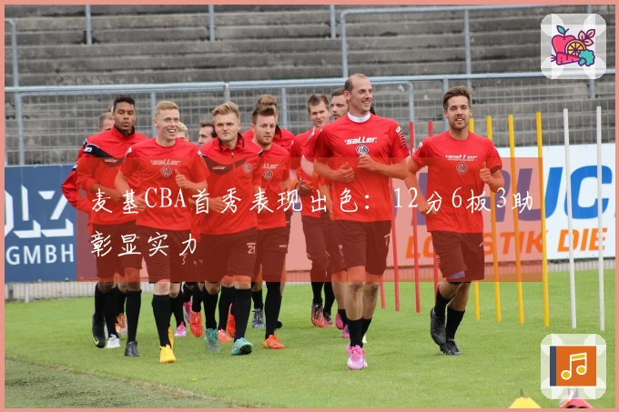 麦基CBA首秀表现出色：12分6板3助彰显实力