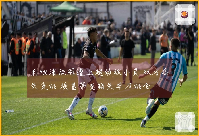 利物浦欧冠遭土超劲旅小负 双方各失良机 埃基蒂克错失单刀机会