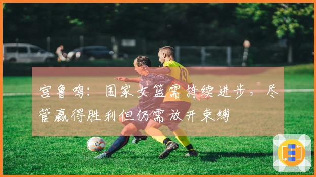 宫鲁鸣：国家女篮需持续进步，尽管赢得胜利但仍需放开束缚