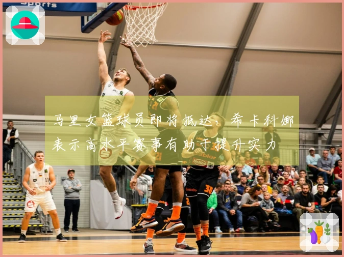 马里女篮球员即将抵达，希卡科娜表示高水平赛事有助于提升实力