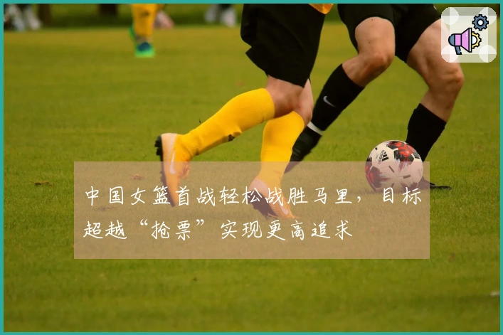 中国女篮首战轻松战胜马里，目标超越“抢票”实现更高追求