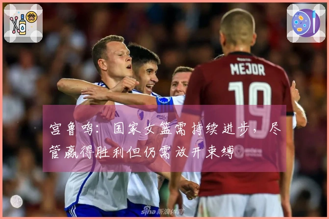 宫鲁鸣：国家女篮需持续进步，尽管赢得胜利但仍需放开束缚