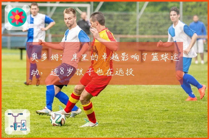 奥多姆：库里的卓越影响了篮球运动，连8岁孩子也在远投