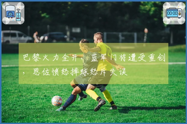 巴黎火力全开，蓝军门将遭受重创，恩佐愤怒摔球怒斥失误