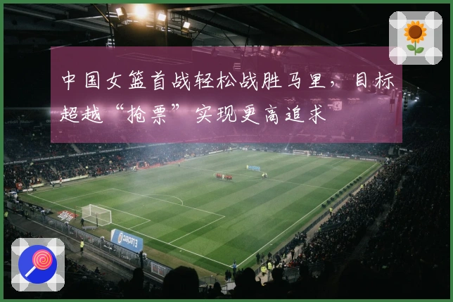 中国女篮首战轻松战胜马里，目标超越“抢票”实现更高追求