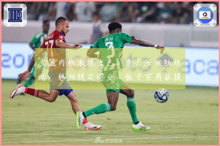女篮内线表现出色！李月汝攻防统治，韩旭稳定得分，张子宇再获提升