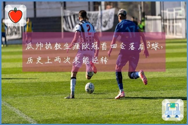 瓜帅执教生涯欧冠首回合落后3球，历史上两次未能逆转
