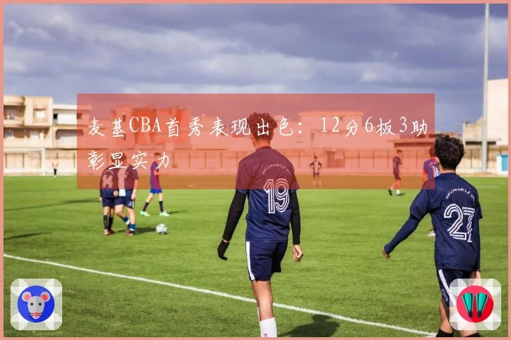 麦基CBA首秀表现出色：12分6板3助彰显实力